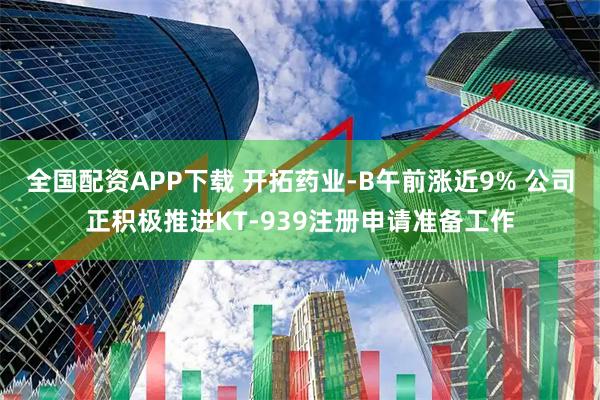 全国配资APP下载 开拓药业-B午前涨近9% 公司正积极推进KT-939注册申请准备工作