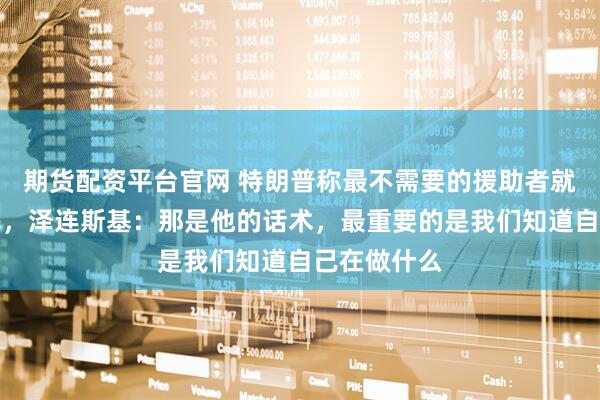 期货配资平台官网 特朗普称最不需要的援助者就是泽连斯基，泽连斯基：那是他的话术，最重要的是我们知道自己在做什么