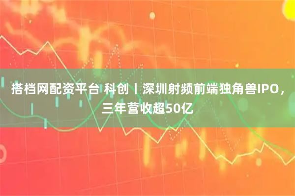 搭档网配资平台 科创丨深圳射频前端独角兽IPO，三年营收超50亿