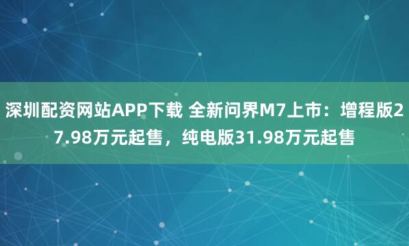 深圳配资网站APP下载 全新问界M7上市：增程版27.98万元起售，纯电版31.98万元起售