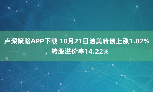 卢深策略APP下载 10月21日洁美转债上涨1.82%，转股溢价率14.22%