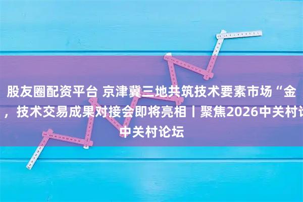 股友圈配资平台 京津冀三地共筑技术要素市场“金桥”，技术交易成果对接会即将亮相丨聚焦2026中关村论坛