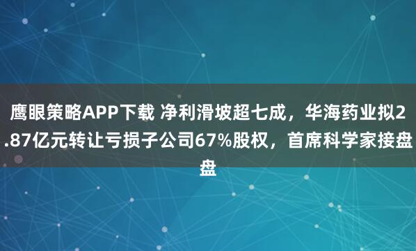 鹰眼策略APP下载 净利滑坡超七成,华海药业拟2.87亿元转让亏损子公司67%股权,首席科学家接盘
