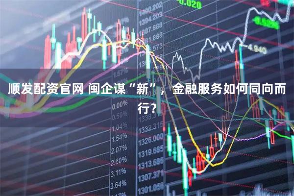 顺发配资官网 闽企谋“新”，金融服务如何同向而行？