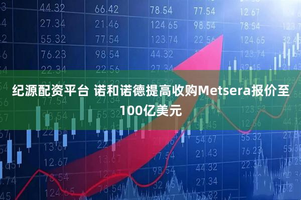 纪源配资平台 诺和诺德提高收购Metsera报价至100亿美元