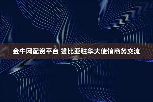 金牛网配资平台 赞比亚驻华大使馆商务交流