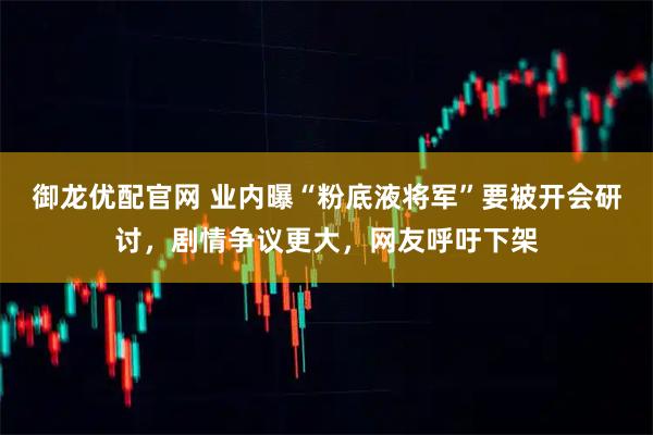 御龙优配官网 业内曝“粉底液将军”要被开会研讨，剧情争议更大，网友呼吁下架