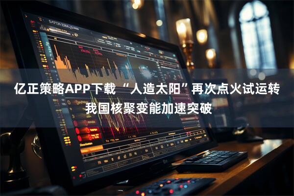 亿正策略APP下载 “人造太阳”再次点火试运转 我国核聚变能加速突破
