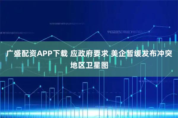 广盛配资APP下载 应政府要求 美企暂缓发布冲突地区卫星图