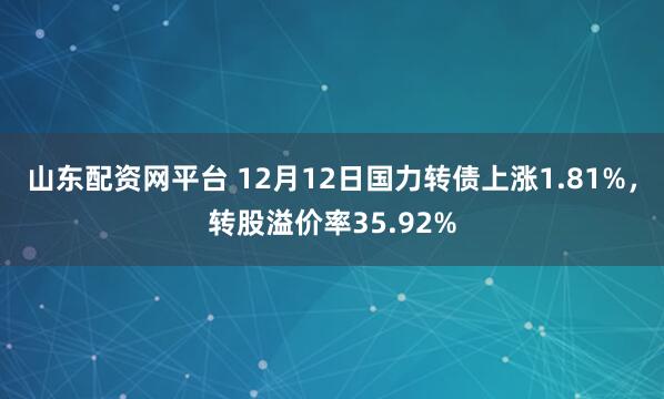 山东配资网平台 12月12日国力转债上涨1.81%，转股溢价率35.92%