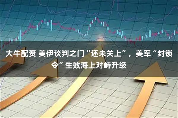 大牛配资 美伊谈判之门“还未关上”，美军“封锁令”生效海上对峙升级