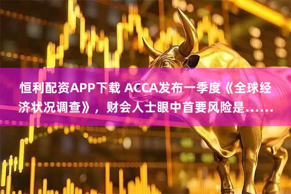 恒利配资APP下载 ACCA发布一季度《全球经济状况调查》，财会人士眼中首要风险是……