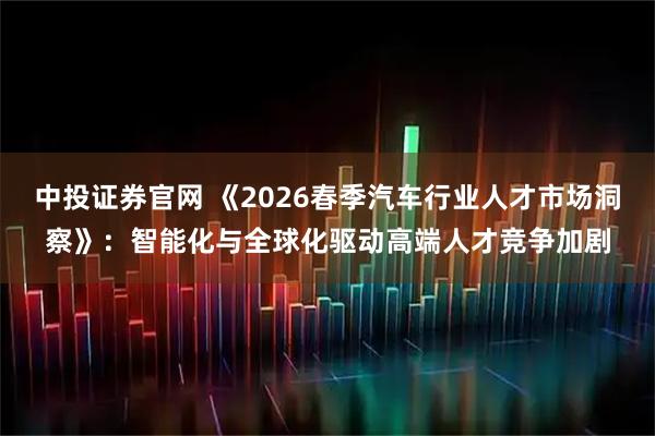 中投证券官网 《2026春季汽车行业人才市场洞察》：智能化与全球化驱动高端人才竞争加剧