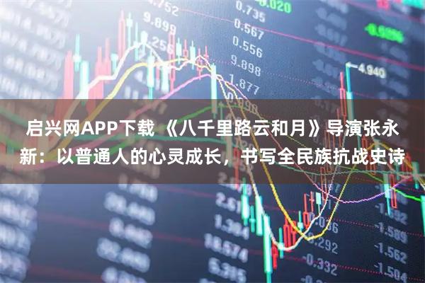 启兴网APP下载 《八千里路云和月》导演张永新：以普通人的心灵成长，书写全民族抗战史诗