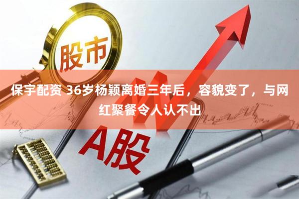保宇配资 36岁杨颖离婚三年后，容貌变了，与网红聚餐令人认不出