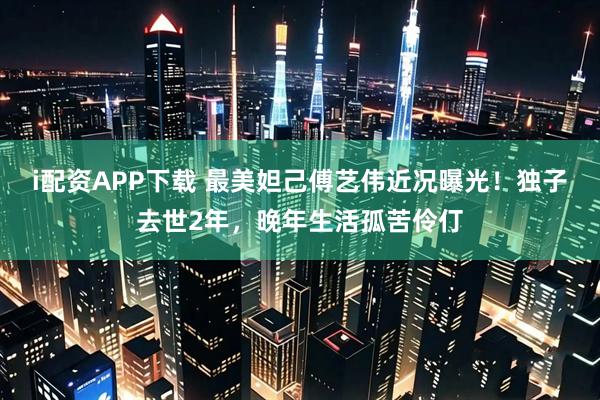 i配资APP下载 最美妲己傅艺伟近况曝光！独子去世2年，晚年生活孤苦伶仃