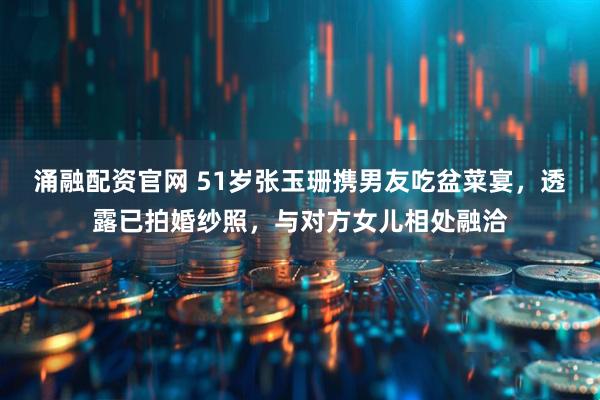 涌融配资官网 51岁张玉珊携男友吃盆菜宴，透露已拍婚纱照，与对方女儿相处融洽