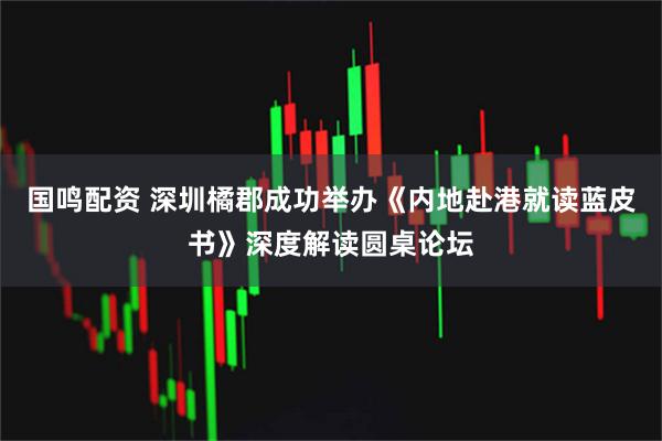 国鸣配资 深圳橘郡成功举办《内地赴港就读蓝皮书》深度解读圆桌论坛
