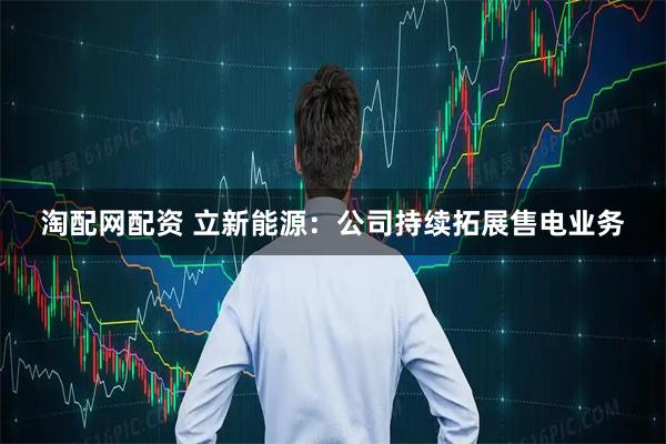 淘配网配资 立新能源：公司持续拓展售电业务