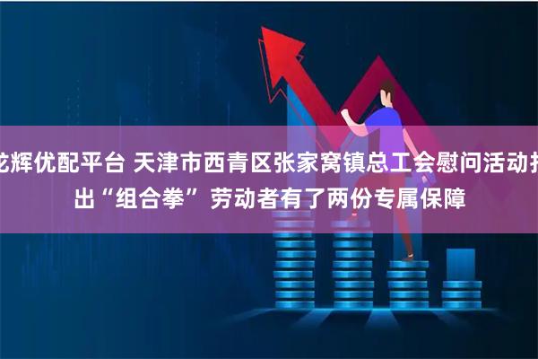 龙辉优配平台 天津市西青区张家窝镇总工会慰问活动打出“组合拳” 劳动者有了两份专属保障