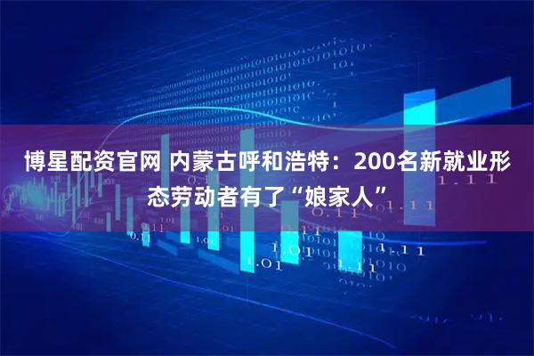 博星配资官网 内蒙古呼和浩特：200名新就业形态劳动者有了“娘家人”