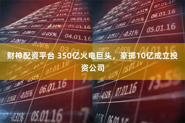 财神配资平台 350亿火电巨头，豪掷10亿成立投资公司