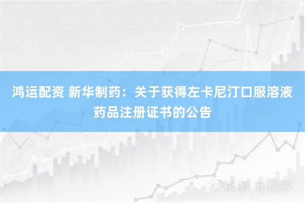 鸿运配资 新华制药:关于获得左卡尼汀口服溶液药品注册证书的公告